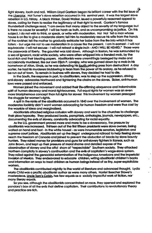 4 ght savery, oo and nal. Wik Uoyd Gomon began s i coreer wih the it sue o e Lieotae Kot Tumer’s ove rebetion occured n ns seminal yocr. 1l was ho IIgos!ove. robation n US. hslay. A block thinke, Dovid Walke.isved @ powertuly recsonad Gppoci 0 Siaves.coing o them foreaizo ho logHimacy of hok ighi o evot. Garson’sfomous Inundortol chatongo road. - om awaro hal many Gbjoct o he vty of my kanguage: but isnere o cause o severly? | wil be hoah as i, ond 3 uncompromsing Gs usico. On Ihs Subjoc. 10 ot wih 10 hink, o 5ok, o wrle wih odorafon. Mol Nol 16113 man whoso houe s on o 1o Give o modarato alarm: ol 1o moderalely escue hs wio fom ihe honds o ho rovaher: e fha moiher fo gracuady exticale hor babo fiom fhe e nlo which i has foten: - but e me ot 1o se modraon h @ couse ko fha present, |G n eomest - wl ol ecuivocote - 1w ol excuse | wil ol robei @ sngie nch - AND | WILL B HEARD." Thoso were ho posworc of ery. The gouniiel was i down. Allvough in Boson. ho was suoundod by 0550 0f gnoran,tocst while ociety. who wer offen whsped nfo a randed mab. b the o ich and hef biealing papes. Abolionst waro uvemitngy bosogod by mobs and ‘occasonaly mudered, &e out own Ellch P Lovojoy. who was Gumad down by 0 mob i Hs "hometwon of Ao, ncs, s he was delencing s outh pnling pessflom destruconl A dy ocrr,he had Hs murdrers lubbering nfocrs rom ha powar of s craiay, os o foRsod 10 ‘e run out of fown. Toremain i usinass wih aves. hey dockdod he had 10 G, 10 Soulh. Iho esporsa i pae, 10 Gbollonkm, wa 1o sep up the auppresion, Aiing i overy acvocaios Norward and fghioring the chainson e sioves. Scke, Gk human lows were pased and enforced. Women ined Ihe movemen! and acdod hok He-cfiming dloquence and indominate 3pH f human deconcy and moral ighloounes. Ful auciAghis of woman was an ovon mro biasiphomaus concop ihan Kl ights forves T nvalvemon! by women prosaged he sinuggleforwomen’s fghis. ‘A3pl i the ranks o he abollionishs occued n 1840 ovr he invlvemoni of women. The moderctes fookhly ian’ want women Gavocating fo human fresdom and wero thus cas by ha woyse ofKoos Gnd marginated. Aboionkis afacked reigious couson wit overy and want 1o he churches 1o challenge hes plous ypocity. They produced book, pampHiok, Gnhologies, loumals, Newspaper. ic.. documonting no vl o avery, conslanty advocating o acclecually. At o US, Govemmon’ provod moro and moro 1o 50 @ SaveGcracy. he PIEssu® by aboltonsts war incroose, Miloen out of Iha s loan presonts werd v ownen, boig vt on hand and ool - n 1ho whlo housol - s were Innumerctio senator. legHoHcr and Suprome cour hatces. Abotionishsof p Ihe Bogal underground rood 0 help flosng soves o e reedom of Canada and ined 1o pravent he abucton of biacks by ave bounly e, They rased monoy or provelons and guns for anfaveryfghiers n Konsos,sich as 1 Brown, and kop up ther oo of mral ham and dolaled 0xpoo of 1o ‘abaminaton ofsavery and o offl shom of “espectabie” Soulhem socioly. They afacted ‘Noriem compsciy I kaveny’s Contiuation ond [he evisof capliolm’s wagosiave aslom- They ralod agais 1he Genacidal exirminaion of e ndigonous Amercans and the mperais! vasion of koo, Thay ndeavcrod o oducala chidien, willg aboffons! Chidren’s books andnloematon on ways 1o veal crdeen s human beings s of sy, uper-erplolibio warkers. o abotionkts contibulod mighl o the warkd of leciuro and advoncod hough. Lydi Mo Chi was o profic aboBlors uihor G were many oihan. Harlol Saocher Siowd’s mastopiece, Uncie lom’ Cabl, hs fow 6quals o 10¢kaly mpociful work offcfon,nor many Tlerry ecuas. So you sea. cilhough fhe abofonists concentralid on ace, hey openod and explored the ‘pondora’s box of ol ihe ovis thal define capltolsm. Ther conlrbutons fo revolutionary theary and practce cre ich.